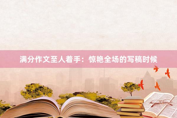 满分作文至人着手：惊艳全场的写稿时候